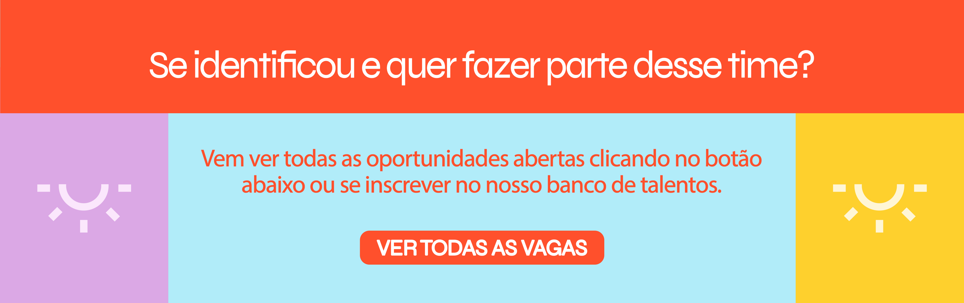 Se identificou e quer fazer parte desse time? Vem ver todas as oportunidades abertas clicando no botão abaixo ou se inscrever no nosso banco de talentos. Botão para ver todas as vagas.